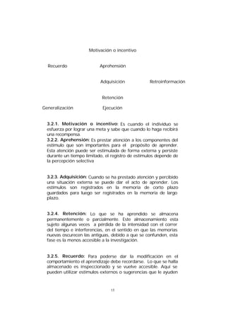 Motivación o incentivo
Recuerdo

Aprehensión
Adquisición

Retroinformación

Retención
Generalización

Ejecución

3.2.1. Motivación o incentivo: Es cuando el individuo se
esfuerza por lograr una meta y sabe que cuando lo haga recibirá
una recompensa.
3.2.2. Aprehensión: Es prestar atención a los componentes del
estímulo que son importantes para el propósito de aprender.
Esta atención puede ser estimulada de forma externa y persiste
durante un tiempo limitado, el registro de estímulos depende de
la percepción selectiva
3.2.3. Adquisición: Cuando se ha prestado atención y percibido
una situación externa se puede dar el acto de aprender. Los
estímulos son registrados en la memoria de corto plazo
guardados para luego ser registrados en la memoria de largo
plazo.
3.2.4. Retención: Lo que se ha aprendido se almacena
permanentemente o parcialmente. Este almacenamiento esta
sujeto algunas veces a pérdida de la intensidad con el correr
del tiempo e interferencias, en el sentido en que las memorias
nuevas oscurecen las antiguas, debido a que se confunden, esta
fase es la menos accesible a la investigación.
3.2.5. Recuerdo: Para poderse dar la modificación en el
comportamiento el aprendizaje debe recordarse. Lo que se halla
almacenado es inspeccionado y se vuelve accesible. Aquí se
pueden utilizar estímulos externos o sugerencias que le ayuden

13

 