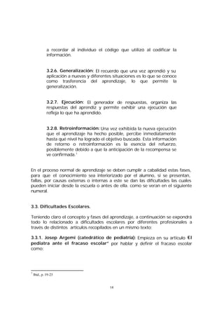 a recordar al individuo el código que utilizó al codificar la
información.
3.2.6. Generalización: El recuerdo que una vez aprendió y su
aplicación a nuevas y diferentes situaciones es lo que se conoce
como trasferencia del aprendizaje, lo que permite la
generalización.
3.2.7. Ejecución: El generador de respuestas, organiza las
respuestas del aprendiz y permite exhibir una ejecución que
refleja lo que ha aprendido.
3.2.8. Retroinformación: Una vez exhibida la nueva ejecución
que el aprendizaje ha hecho posible, percibe inmediatamente
hasta qué nivel ha logrado el objetivo buscado. Esta información
de retorno o retroinformación es la esencia del refuerzo,
posiblemente debido a que la anticipación de la recompensa se
ve confirmada.7
En el proceso normal de aprendizaje se deben cumplir a cabalidad estas fases,
para que el conocimiento sea interiorizado por el alumno, si se presentan,
fallas, por causas externas o internas a este se dan las dificultades las cuales
pueden iniciar desde la escuela o antes de ella. como se veran en el siguiente
numeral.
3.3. Dificultades Escolares.
Teniendo claro el concepto y fases del aprendizaje, a continuación se expondrá
todo lo relacionado a dificultades escolares por diferentes profesionales a
través de distintos artículos recopilados en un mismo texto:
3.3.1. Josep Argemí (catedrático de pediatría): Empieza en su artículo “
El
pediatra ante el fracaso escolar” por hablar y definir el fracaso escolar
como:

7

Ibid., p. 19-23

14

 
