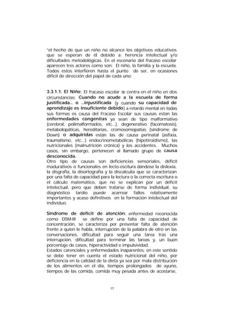 “el hecho de que un niño no alcance los objetivos educativos
que se esperan de él debido a: herencia intelectual y/o
dificultades metodológicas. En el escenario del fracaso escolar
aparecen tres actores como son: El niño, la familia y la escuela.
Todos estos interfieren hasta el punto de ser, en ocasiones
difícil de dirección del papel de cada uno:
3.3.1.1. El Niño : El fracaso escolar se centra en el niño en dos
circunstancias: Cuando no acude a la escuela de forma
justificada... o ...injustificada (y cuando su capacidad de
aprendizaje es insuficiente debido ) a retardo mental en todas
sus formas es causa del Fracaso Escolar sus causas estan las
enfermedades congénitas ya sean de tipo malformativo
(cerebral, polimalformados, etc...), degenerativo (facomatosis),
metabolopáticas, hereditarias, cromosomopatías (síndrome de
Down) o adquiridas están las de causa perinatal (asfixia,
traumatismo, etc...) endocrinometabólicas (hipotiroidismo), las
nutricionales (malnutrición crónica) y los accidentes. Muchos
casos, sin embargo, pertenecen al llamado grupo de causa
desconocida.
Otro tipo de causas son deficiencias sensoriales, déficit
madurativos o funcionales en lecto-escitura dándose la dislexia,
la disgrafía, la disortografía y la discalculia que se caracterizan
por una falta de capacidad para la lectura o la correcta escritura o
el cálculo matemático, que no se explican por un déficit
intelectual, pero que deben tratarse de forma individual, su
diagnóstico tardio puede acarrear fallos relativamente
importantes y acaso definitivos en la formación intelectual del
individuo.
Síndrome de déficit de atención: enfermedad reconocida
como DSM-III
se define por una falta de capacidad de
concentración, se caracteriza por presentar falta de atención
frente a quien le habla, interrupción de la palabra de otro en las
conversaciones, dificultad para seguir una tarea tras una
interrupción, dificultad para terminar las tareas y, un buen
porcentaje de casos, hiperactividad e impulsividad.
Estados carenciales y enfermedades inaparentes: en este sentido
se debe tener en cuenta el estado nutricional del niño, por
deficiencia en la calidad de la dieta ya sea por mala distribución
de los alimentos en el día, tiempos prolongados de ayuno,
tiempos de las comida, comida muy pesada antes de acostarse,

15

 