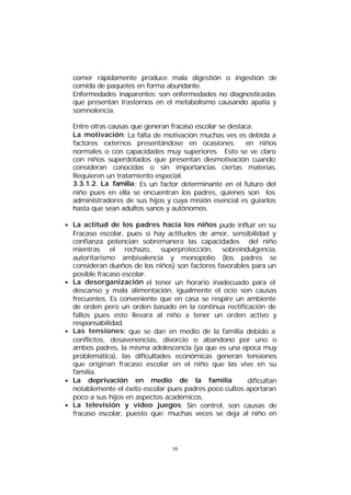 comer rápidamente produce mala digestión o ingestión de
comida de paquetes en forma abundante.
Enfermedades inaparentes: son enfermedades no diagnosticadas
que presentan trastornos en el metabolismo causando apatía y
somnolencia.
Entre otras causas que generan fracaso escolar se destaca:
La motivación: La falta de motivación muchas ves es debida a
factores externos presentándose en ocasiones
en niños
normales o con capacidades muy superiores. Esto se ve claro
con niños superdotados que presentan desmotivación cuando
consideran conocidas o sin importancias ciertas materias.
Requieren un tratamiento especial.
3.3.1.2. La familia : Es un factor determinante en el futuro del
niño pues en ella se encuentran los padres, quienes son los
administradores de sus hijos y cuya misión esencial es guiarlos
hasta que sean adultos sanos y autónomos.
• La actitud de los padres hacia los niños pude influir en su
Fracaso escolar, pues si hay actitudes de amor, sensibilidad y
confianza potencian sobremanera las capacidades del niño
mientras el rechazo, superprotección, sobreindulgencia,
autoritarismo ambivalencia y monopolio (los padres se
consideran dueños de los niños) son factores favorables para un
posible fracaso escolar.
• La desorganización el tener un horario inadecuado para el
descanso y mala alimentación, igualmente el ocio son causas
frecuentes. Es conveniente que en casa se respire un ambiente
de orden pero un orden basado en la continua rectificación de
fallos pues esto llevara al niño a tener un orden activo y
responsabilidad.
• Las tensiones: que se dan en medio de la familia debido a
conflictos, desavenencias, divorcio o abandono por uno o
ambos padres, la misma adolescencia (ya que es una época muy
problemática), las dificultades económicas generan tensiones
que originan fracaso escolar en el niño que las vive en su
familia.
• La deprivación en medio de la familia
dificultan
notablemente el éxito escolar pues padres poco cultos aportaran
poco a sus hijos en aspectos académicos.
• La televisión y vídeo juegos: Sin control, son causas de
fracaso escolar, puesto que: muchas veces se deja al niño en

16

 