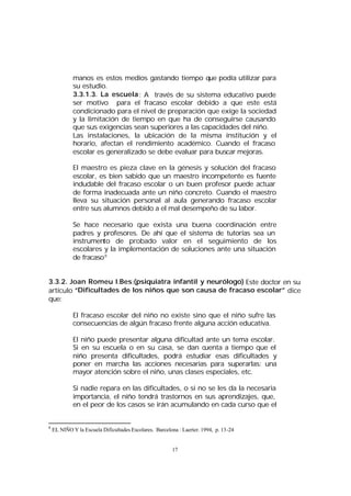 manos es estos medios gastando tiempo que podía utilizar para
su estudio.
3.3.1.3. La escuela : A través de su sistema educativo puede
ser motivo para el fracaso escolar debido a que este está
condicionado para el nivel de preparación que exíge la sociedad
y la limitación de tiempo en que ha de conseguirse causando
que sus exigencias sean superiores a las capacidades del niño.
Las instalaciones, la ubicación de la misma institución y el
horario, afectan el rendimiento académico. Cuando el fracaso
escolar es generalizado se debe evaluar para buscar mejoras.
El maestro es pieza clave en la génesis y solución del fracaso
escolar, es bien sabido que un maestro incompetente es fuente
indudable del fracaso escolar o un buen profesor puede actuar
de forma inadecuada ante un niño concreto. Cuando el maestro
lleva su situación personal al aula generando fracaso escolar
entre sus alumnos debido a el mal desempeño de su labor.
Se hace necesario que exista una buena coordinación entre
padres y profesores. De ahí que el sistema de tutorías sea un
instrumento de probado valor en el seguimiento de los
escolares y la implementación de soluciones ante una situación
de fracaso 8
3.3.2. Joan Romeu I.Bes:(psiquiatra infantil y neurólogo) Este doctor en su
artículo “Dificultades de los niños que son causa de fracaso escolar” dice
que:
El fracaso escolar del niño no existe sino que el niño sufre las
consecuencias de algún fracaso frente alguna acción educativa.
El niño puede presentar alguna dificultad ante un tema escolar.
Si en su escuela o en su casa, se dan cuenta a tiempo que el
niño presenta dificultades, podrá estudiar esas dificultades y
poner en marcha las acciones necesarias para superarlas: una
mayor atención sobre el niño, unas clases especiales, etc.
Si nadie repara en las dificultades, o si no se les da la necesaria
importancia, el niño tendrá trastornos en sus aprendizajes, que,
en el peor de los casos se irán acumulando en cada curso que el

8

EL NIÑO Y la Escuela Dificultades Escolares. Barcelona : Laerter. 1994, p. 13-24

17

 