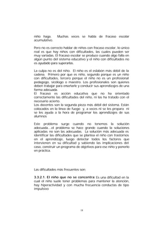 niño haga.
acumulativo.

Muchas veces se habla de fracaso escolar

Pero no es correcto hablar de niños con fracaso escolar, lo único
real es que hay niños con dificultades, las cuales pueden ser
muy variadas. El fracaso escolar se produce cuando algo falla en
algún punto del sistema educativo y el niño con dificultades no
es ayudado para superarlas.
La culpa no es del niño. El niño es el eslabón más débil de la
cadena. Primero por que es niño, segundo porque es un niño
con dificultades, tercero porque el niño no es un profesional
pedagogo, sicólogo o maestro. Los profesionales son quienes
deben trabajar para enseñarle y conducir sus aprendizajes de una
forma adecuada.
El fracaso es acción educativa que no ha orientado
correctamente las dificultades del niño, ni las ha tratado con el
necesario acierto.
Los docentes son la segunda pieza más débil del sistema. Están
colocados en la línea de fuego y, a veces ni se les prepara ni
se les ayuda a la hora de programar los aprendizajes de sus
alumnos
Este problema surge cuando no tenemos la solución
adecuada....el problema se hace grande cuando la soluciones
aplicadas no son las adecuadas. La solución más adecuada es
identificar las dificultades que se plantea el niño con trastornos
en el aprendizaje, luego detectar todos los factores que
intervienen en su dificultad y sabiendo las implicaciones del
caso, construir un programa de objetivos para ese niño y ponerlo
en práctica.

Las dificultades más frecuentes son:
3.3.2.1. El niño que no se concentra: Es una dificultad en la
cual el niño suele tener problemas para mantener la atención,
hay hiperactividad y con mucha frecuencia conductas de tipo
impulsivo

18

 