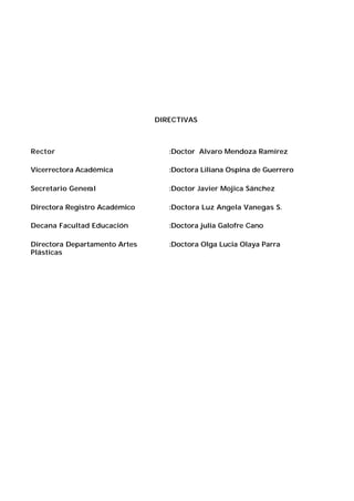 DIRECTIVAS

Rector

:Doctor Alvaro Mendoza Ramírez

Vicerrectora Académica

:Doctora Liliana Ospina de Guerrero

Secretario General

:Doctor Javier Mojica Sánchez

Directora Registro Académico

:Doctora Luz Angela Vanegas S.

Decana Facultad Educación

:Doctora julia Galofre Cano

Directora Departamento Artes
Plásticas

:Doctora Olga Lucia Olaya Parra

 