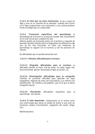3.3.2.2. El niño que no tiene motivacion: Se da a causa de
algo y esto no es cuestión de la voluntad. Cuando esto ocurre
se le debe proporcionar una motivación y una actitud positiva
frente al trabajo que va a desarrollar.
3.3.2.3. Trastornos específicos del aprendizaje: El
aprendizaje de la lectura es el proceso escolar más trascendente
en el ciclo inicial que cumplen los dos
últimos grados de preescolar junto con el primero y segundo de
primaria. Durante muchos años el diagnóstico de dislexia ha sido
uno de los más frecuentes en niños con trastornos de
aprendizaje se seguirá con la escritura y con los procesos de
cálculo..
las dificultades que se pueden presentar son;
3.3.2.3.1. Díslexia: dificultad para la lectura
3.3.2.3.2. Disgrafía: dificultades para la escritura La
dificultad consiste en hacer mal las letras, no saber seguir una
línea horizontal, apretar demasiado el lápiz al escribir, etc.
3.3.2.3.3. Disortografía: dificultades para la ortografía
Consiste en presentar dificultad para aprender las leyes
ortográficas. Algunas de estas son muy básicas, y se refieren a la
identificación de sonidos y de palabras, que es lo que se llama
ortografía natural.
3.3.2.3.4. Discalculia:
aprendizaje del cálculo.

dificultades

específicas

para

el

3.3.2.4. El niño deprimido: médicamente se en tiende como
una enfermedad que afecta el estado de ánimo y una serie de
funciones vitales( concentración, regulación del sueño, fatiga,
etc.)
Manifestaciones:

19

 