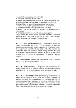 1. Agresividad: estado de ánimo irritable
2. Ansiedad: sensación de inquietud
3. Quejas físicas inmotivadas: dolores de cabeza, de piernas, etc.
4. Hipersexualidad: masturbación incontrolada, por ejemplo.
5. Fatiga física: en general más acusada por las mañanas
6. Sensación de agobio y de impotencia: de no poder más.
7. Aislamiento: tendencia a encerrarce en un cuarto.
8. Apatía y pérdida de interés por los deportes y juegos que le
interesaban
9. Pérdida de apetito, o aumento excesivo de apetito.
10.Trastornos del sueño: sueño inquieto, insomnio, despertar
frecuentemente, despertar antes de la hora o somnolencia,
diurna, despertar muy cansado y malhumorado.
3.3.2.5. El niño que repite curso : La finalidad de repetir un
curso, es conseguir en el año de repetición los objetivos
propios del curso que no fueron logrados por el niño. Pero esto
tiene solamente sentido si los fallos del niño afectan los
contenidos del curso. pero si el niño sufre alguna dificultad y no
es afrontada de nada servirá que repita. Entonces lo pertinente
en este caso es resolver la dificultad en el curso en que se
encuentra.
3.3.2.6. Dificultades perceptivas periféricas: Estas se pueden
producir por problemas en la vista y oído.
3.3.2.6.1. La Inseguridad: Se da por un autoritarismo de los
padres donde no se le permite resolver los problemas por si
solo, ni decisiones ni se le enseña a sumir responsabilidades
3.3.2.6.2. El niño manipulador: Busca conseguir alguna cosa a
través de las rabietas, busca con ello obtener atención de
quienes le rodean cuando lo logra el niño aprende que cuando
hace rabietas consigue las cosas. La forma de reorientar esto es
invirtiendo las cosas y es intentar que los niños hagan las cosas
que consideramos que conviene, en teoría si el niño cumple se
le dará un premio y si incumple se le dará un castigo.

20

 