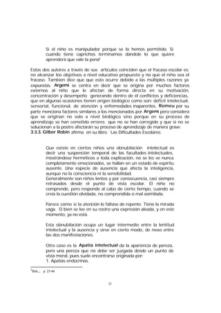 Si el niño es manipulador porque se lo hemos permitido. Si
cuando tiene caprichos terminamos dándole lo que quiere
aprenderá que vale la pena9
Estos dos autores a través de sus artículos coinciden que el fracaso escolar es:
no alcanzar los objetivos a nivel educativo propuesto y no que el niño sea el
fracaso. Tambien dice que que esto ocurre debido a las múltiples razones ya
expuestas. Argemí se centra en decir que se origina por muchos factores
externos al niño que le afectan de forma directa en su motivación,
concentración y desempeño generando dentro de él conflictos y deficiencias,
que en algunas ocasiones tienen origen biológico como son: deficit intelectual,
sensorial, funcional, de atención y enfermedades inaparentes. Romeu por su
parte menciona factores similares a los mencionados por Argemi pero considera
que se originan no solo a nivel biológico sino porque en su proceso de
aprendizaje se han cometido errores que no se han corregido y que si no se
solucionan a la postre afectarán su proceso de aprendizaje de manera grave.
3.3.3. Gilber Robin afirma en su libro ¨Las Dificultades Escolares:
Que existe en ciertos niños una obnubilación intelectual es
decir una suspención temporal de las facultades intelectuales,
mostrándose herméticos a toda explicación, no se les ve nunca
completamente emocionados, se hallan en un estado de espíritu
ausente. Una especie de ausencia que afecta la inteligencia,
aunque no la consciencia ni la sensibilidad.
Generalmente son niños lentos y por consecuencia, casi siempre
retrasados desde el punto de vista escolar. El niño no
comprende, pero responde al cabo de cierto tiempo, cuando se
creía la cuestión olvidada, no comprendida o mal asimilada.
Parece como si la atención le faltase de repente. Tiene la mirada
vaga. O bien se lee en su rostro una expresión aleada, y en este
momento, ya no está.
Esta obnubilación ocupa un lugar intermedio entre la lentitud
intelectual y la ausencia y sirve en cierto modo, de nexo entre
las dos manifestaciones.
Otro caso es la Apatía intelectual da la apariencia de pereza,
pero una pereza que no debe ser juzgada desde un punto de
vista moral, pues suele encontrarse originada por:
1. Apatías endocrinas.
9

Ibid.,.. p. 25-44

21

 