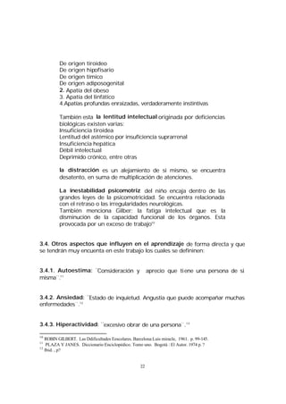 De origen tiroideo
De origen hipofisario
De origen tímico
De origen adiposogenital
2. Apatía del obeso
3. Apatía del linfático
4.Apatías profundas enraizadas, verdaderamente instintivas
También esta la lentitud intelectual originada por deficiencias
biológicas existen varias:
Insuficiencia tiroidea
Lentitud del astémico por insuficiencia suprarrenal
Insuficiencia hepática
Débil intelectual
Deprimido crónico, entre otras
la distracción es un alejamiento de si mismo, se encuentra
desatento, en suma de multiplicación de atenciones.
La inestabilidad psicomotriz del niño encaja dentro de las
grandes leyes de la psicomotricidad. Se encuentra relacionada
con el retraso o las irregularidades neurológicas.
También menciona Gilber: la fatiga intelectual que es la
disminución de la capacidad funcional de los órganos. Esta
provocada por un exceso de trabajo10
3.4. Otros aspectos que influyen en el aprendizaje de forma directa y que
se tendrán muy encuenta en este trabajo los cuales se defininen:
3.4.1. Autoestima: ¨
Consideración y
misma¨.11

aprecio que tiene una persona de si

3.4.2. Ansiedad: ¨Estado de inquietud. Angustia que puede acompañar muchas
enfermedades¨.12
3.4.3. Hiperactividad: ¨excesivo obrar de una persona¨.13
10

ROBIN GILBERT. Las Ddificultades Eescolares. Barcelona:Luis miracle, 1961. p. 99-145.
PLAZA Y JANES. Diccionario Enciclopédico. Tomo uno. Bogotá : El Autor. 1974 p. ?
12
Ibid. , p?
11

22

 