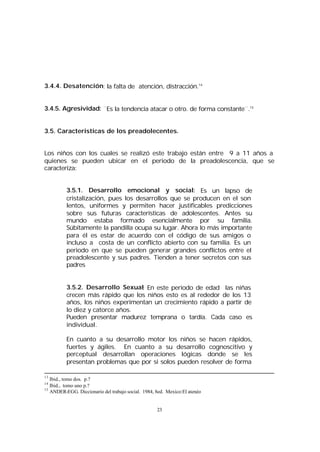 3.4.4. Desatención: la falta de atención, distracción.14
3.4.5. Agresividad: ¨Es la tendencia atacar o otro. de forma constante¨.15
3.5. Caracteristicas de los preadolecentes.
Los niños con los cuales se realizó este trabajo están entre 9 a 11 años a
quienes se pueden ubicar en el periodo de la preadolescencia, que se
caracteriza:
3.5.1. Desarrollo emocional y social: Es un lapso de
cristalización, pues los desarrollos que se producen en el son
lentos, uniformes y permiten hacer justificables predicciones
sobre sus futuras características de adolescentes. Antes su
mundo estaba formado esencialmente por su familia.
Súbitamente la pandilla ocupa su lugar. Ahora lo más importante
para él es estar de acuerdo con el código de sus amigos o
incluso a costa de un conflicto abierto con su familia. Es un
periodo en que se pueden generar grandes conflictos entre el
preadolescente y sus padres. Tienden a tener secretos con sus
padres
3.5.2. Desarrollo Sexual: En este periodo de edad las niñas
crecen más rápido que los niños esto es al rededor de los 13
años, los niños experimentan un crecimiento rápido a partir de
lo diez y catorce años.
Pueden presentar madurez temprana o tardía. Cada caso es
individual.
En cuanto a su desarrollo motor los niños se hacen rápidos,
fuertes y ágiles. En cuanto a su desarrollo cognoscitivo y
perceptual desarrollan operaciones lógicas donde se les
presentan problemas que por si solos pueden resolver de forma
13

Ibid., tomo dos. p.?
Ibid., tomo uno p.?
15
ANDER-EGG. Diccionario del trabajo social. 1984, 8ed. Mexico:El atenéo
14

23

 
