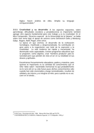lógica. hacen análisis
enriqueciendolo.16

de

ellos.

Amplia

su

lenguaje

3.5.3. Creatividad y su desarrollo: A los aspectos expuestos, sobre
aprendizaje, dificultades escolares y preadolecencia es importante también
agregar otro aspecto fundamental para este trabajo y es la creatividad. En el
libro Compendio:¨Dicactica especial¨ de la Universidad de la Sabana 17 se habla
sobre éste tema bajo el apoyo de autores como Sefchovich Galia y Waisburg
Galya, Rogers, Neill, Piaget, entre otros.
La época en que vivimos, el desarrollo de la civilización
tecnológica, masificada y despersonalizada, ha contribuido en
gran parte a la negociación casi total de la expresión y la
creatividad. La vida moderna tan rápida y mecanizada, ha
disminuido estas capacidades. Existen programas educativos que
se proponen, como objetivo, crear “hombres producto” para la
sociedad pero que pierden de vista al ser en su totalidad en sus
deseos y aptitudes.
Encontramos frecuentemente educadores, padres y maestros, para
quienes lo importante es la cantidad de conocimiento que el
niño “debe saber”, haciéndolo memorizar lo que probablemente
no le será útil en su vida futura pues dichos conocimientos sólo
cuando han sido vivenciados y luego racionalizados, resultan de
utilidad y de interés y se integran al niño; pero cuando no es así,
caen en el olvido...

16
17

FAW,Terry. Psicología del niño. 1988, Mexico:Mc Graw Hill. pp.233-274
UNIVERSIDAD DE LA SABANA. Didáctica Especial, A. P. Compendio. 1998 p.1

24

 