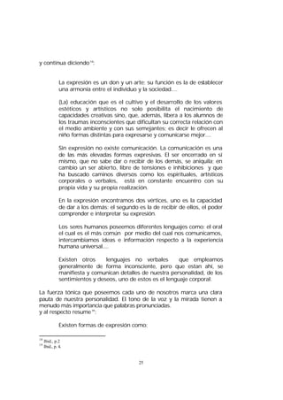 y continua diciendo 18:
La expresión es un don y un arte; su función es la de establecer
una armonía entre el individuo y la sociedad....
(La) educación que es el cultivo y el desarrollo de los valores
estéticos y artísticos no solo posibilita el nacimiento de
capacidades creativas sino, que, además, libera a los alumnos de
los traumas inconscientes que dificultan su correcta relación con
el medio ambiente y con sus semejantes; es decir le ofrecen al
niño formas distintas para expresarse y comunicarse mejor....
Sin expresión no existe comunicación. La comunicación es una
de las más elevadas formas expresivas. El ser encerrado en si
mismo, que no sabe dar o recibir de los demás, se aniquila; en
cambio un ser abierto, libre de tensiones e inhibiciones y que
ha buscado caminos diversos como los espirituales, artísticos
corporales o verbales, está en constante encuentro con su
propia vida y su propia realización.
En la expresión encontramos dos vértices, uno es la capacidad
de dar a los demás; el segundo es la de recibir de ellos, el poder
comprender e interpretar su expresión.
Los seres humanos poseemos diferentes lenguajes como: el oral
el cual es el más común por medio del cual nos comunicamos,
intercambiamos ideas e información respecto a la experiencia
humana universal....
Existen otros
lenguajes no verbales
que empleamos
generalmente de forma inconsciente, pero que estan ahí, se
manifiesta y comunican detalles de nuestra personalidad, de los
sentimientos y deseos, uno de estos es el lenguaje corporal.
La fuerza tónica que poseemos cada uno de nosotros marca una clara
pauta de nuestra personalidad. El tono de la voz y la mirada tienen a
menudo más importancia que palabras pronunciadas.
y al respecto resume 19:
Existen formas de expresión como:
18
19

Ibid., p.2
Ibid., p. 4.

25

 