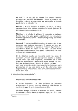 La oral: Es la voz con la palabra que trasmite nuestros
pensamientos, vivencias y emociones, la cual se adquiere por
imitación, mediante un aprendizaje que solo gracias al ejercicio
puede lograr su más alto nivel
Escrita: Es la que transmite la historia, la cultura, la vida y
experiencias de otras persona, mediante los textos y es una de
las manifestaciones más ricas del ser.
Plástica: es el dibujo, la pintura, el modelado, o cualquier
técnica que sirva para poder experimentar con estructuras,
reafirmar y plasmar vivencias , desahogar angustias y desarrollar
la creatividad.
Corporal: El cuerpo es el instrumento más valioso con el que
contamos para podernos expresar.... El cuerpo nos sirve par
reconocer y aprehender el espacio; a través de el percibimos y
descubrimos todas las cosas de la vida;
es una fuente
inagotable de experiencias y nos ayuda a convertirnos en seres
creativos y con movimiento...
En la didáctica escolar es necesario incluir las áreas de
expresión. un buen programa de expresión creativa se elabora
de tal forma que sea progresivo, iniciándolo en el ciclo
preescolar tomando en cuenta la evolución interior del niño,
para que gradualmente engrandezca su espíritu , de modo
que vaya formando desde muy pequeño las imágenes, para
proyectarlos en su vida diaria y en las diferentes áreas
cognoscitivas y emocionales . Esta evolución debe continuar a
través de la vida
Al respecto de la creatividad dice20:
Creatividad como forma de vida:
El término creatividad
ha sido estudiada por diferentes
profesionales. El término en sí es dinámico, está siempre en
movimiento y por lo tanto en constante cambio.
Al mismo tiempo, al hablar en términos de acción, estamos
suponiendo que ésta la realiza alguien o algo, y es cierto, pues
20

Ibid., p.5

26

 