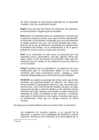 los actos creativos de una persona dependen de su capacidad
creadora, o sea, de su potencial creativo.
Roge rs dice que hay dos formas de manifestar este potencial:
en forma positiva o negativa para la sociedad.
Neill define la creatividad como un compromiso y sostiene que
el potencial creativo es innato, pero que lo hemos abandonado,
sin fomentar su crecimiento y desarrollo, pues no le presentamos
la debida atención; más aún, casi hemos olvidado que existe ,
pues de no ser así, ya habríamos encontrado una solución para
el problema del hambre, de la contaminación o de la guerra,
podríamos convivir mejor y en paz unos con otros.
Neill ve la creatividad no solo como un potencial que esta
esperando crecer y desarrollarse, sino que, además, afirma que
quien acepte el reto de propiciar tal desarrollo, debe saber de
antemano que ser creativo es un compromiso con uno mismo y
con la sociedad.
Piaget considera que la creatividad es un potencial con base
fundamental para el entendimiento lógico de las materias
científicas tales como matemáticas, física , biología y como
requisito indispensable para la formación de la personalidad
Arneheim, al estudiar la psicología del artista, opina que hemos
atrofiado este potencial porque no sabemos ver; añade que
hemos perdido la capacidad de observar y que solo utilizamos
nuestros ojos como instrumento de medida y de peso, sin dejar
tiempo para percibir y sentir los objetos ¿si nos diéramos tiempo
suficiente para ello?, sabemos que aunque no todos tenemos la
capacidad de poner en palabras lo que sentimos, si podemos
expresarlo o manifestarlo de otra manera. Considera que existe
un pensamiento visual que no siempre usamos de forma
correcta.
Al respecto de la potencialidad cretiva de nuestro niños se menciona21:
Los programas de nuestras escuelas, y en general de la
educación, se apoyan en las habilidades del hemisferio cerebral
izquierdo, mientras el otro hemisferio se ha desarrollado por si
21

Ibid., p.9.

27

 