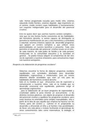 solo. Hemos programado escuelas para medio niño, estamos
educando medio hombre, estamos dejando algo importante en
el camino, medio cerebro cuyas habilidades y funcionamiento
son requisito indispensable para el desarrollo del potencial
creativo.
Esto no quiere decir que usemos nuestro cerebro completo.....
sino que no nos hemos hecho conscientes de las habilidades
del hemisferio derecho, si somos capaces de distinguirlo se
permitirá la manifestación de uno u otro hemisferio y controlarlo
a voluntad, seremos entonces capaces de desarrollar programas
que apoyen un cerebro completo y que utilicen estas
potencialidades en nuestro beneficio y provecho. Todo esto
permitirá el desarrollo del potencial creativo innato en el niño,
de cada maestro, de cada padre de familia y de cada persona
involucrada en la comunidad educativa y la sociedad en
general.... Se podría incluso adquirir el compromiso de dar otra
vía de expresión a nuestras emociones, para comunicarnos mejor
con nuestros semejantes...
Respecto a la elaboración de programas escolares22
Debemos encontrar la forma de elaborar programas escolares
equilibrados con actividades diseñadas para desarrollar
habilidades cognoscitivas e intelectuales; pero así mismo
debemos diseñar actividades que sean un reto para las
habilidades del hemisferio cerebral derecho.
Solo en la medida en que ofrezcamos vías de expresión y
comunicación a nuestros niños, solo en la medida que su
desarrollo emocional esté equilibrado, podremos exigir el
aprendizaje cognoscitivo.
...para la elaboración de un buen programa de expresividad y
creatividad valdría la pena intentar un acercamiento a las
distintas técnicas plásticas, con objeto de propiciar el desarrollo
del potencial creativo y equilibrar los programas escolares; pero
estas técnicas no entendida como simples manualidades, sino a
partir de la idea de que aquello que empieza ha hacerse con las
manos, parte del cerebro y culmina en él, propiciando su
desarrollo y ofreciendo al niño y al hombre más posibilidades
de llevar una vida plena e incluso facilitando el aprendizaje de
otros conocimientos tales como matemáticas, la biología, el
22

Ibid., p.10

28

 