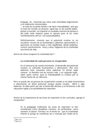 lenguaje, etc., haciendo que estos sean entendidos lógicamente
y no solamente memorizados.
....se trata de no pintar bonito o de hacer manualidades, sino que
se trata de rescatar un proceso, aquel que se da cuando bailan,
pintan o inventan, sin importar el resultado concreto de pintura o
del baile (solo importa quien lo ejecuta pues al ser estas
manifestaciones del ser, son autoevaluables).
Definitivamente, creemos que el potencial creativo es un
excelente recurso de la humanidad y debemos aprovecharlo si
queremos un mundo mejor y más equilibrado, donde podamos
convivir pacíficamente unos y otros. Hagamos de la creatividad
una forma de vida...
Acerca de cómo recuperar la creatividad dice 23:
La creatividad de cada persona es recuperable:
En el transcurso de nuestra formación, el desarrollo del potencial
creativo va sufriendo frustraciones y alteraciones. (Por esto
debemos tener encuentra estos aspectos): En primer lugar
conocer la filosofía real de nuestra vida, y en segundo lugar
saber quien somos, pues la individualidad es creativa por el
mismo hecho de ser diferente.
Pero se puede dar un proceso de recuperación cuando se ha dado frustraciones
o alteraciones en dicho potencial aunque puede resultar difícil y algo
doloroso. Se debe partir por dar el desarrollo afectivo y no limitarnos a dar una
educación rígida y sin posibilidad de expresión.

Acerca de la importancia de las áreas de expresión en los currículos, agrega el
compendio24:
En la pedagogía tradicional, las áreas de expresión se han
considerado como disciplinas menores, sin profundizar, como
sostiene el doctor Torrance en el hecho de ¨que la creatividad
infantil se ponga de manifiesto tan a menudo por medio de la
23
24

Ibid., p.10
Ibid., p.12

29

 