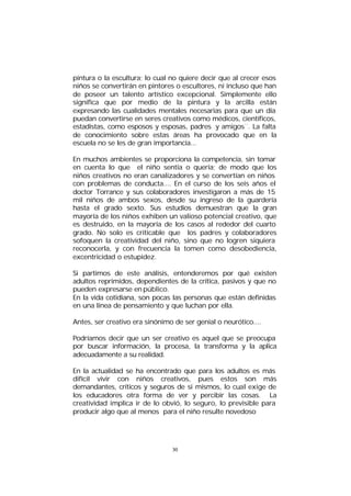pintura o la escultura; lo cual no quiere decir que al crecer esos
niños se convertirán en pintores o escultores, ni incluso que han
de poseer un talento artístico excepcional. Simplemente ello
significa que por medio de la pintura y la arcilla están
expresando las cualidades mentales necesarias para que un día
puedan convertirse en seres creativos como médicos, científicos,
estadistas, como esposos y esposas, padres y amigos¨. La falta
de conocimiento sobre estas áreas ha provocado que en la
escuela no se les de gran importancia...
En muchos ambientes se proporciona la competencia, sin tomar
en cuenta lo que el niño sentía o quería; de modo que los
niños creativos no eran canalizadores y se convertían en niños
con problemas de conducta.... En el curso de los seis años el
doctor Torrance y sus colaboradores investigaron a más de 15
mil niños de ambos sexos, desde su ingreso de la guardería
hasta el grado sexto. Sus estudios demuestran que la gran
mayoría de los niños exhiben un valioso potencial creativo, que
es destruido, en la mayoría de los casos al rededor del cuarto
grado. No solo es criticable que los padres y colaboradores
sofoquen la creatividad del niño, sino que no logren siquiera
reconocerla, y con frecuencia la tomen como desobediencia,
excentricidad o estupidez.
Si partimos de este análisis, entenderemos por qué existen
adultos reprimidos, dependientes de la crítica, pasivos y que no
pueden expresarse en público.
En la vida cotidiana, son pocas las personas que están definidas
en una línea de pensamiento y que luchan por ella.
Antes, ser creativo era sinónimo de ser genial o neurótico....
Podríamos decir que un ser creativo es aquel que se preocupa
por buscar información, la procesa, la transforma y la aplica
adecuadamente a su realidad.
En la actualidad se ha encontrado que para los adultos es más
difícil vivir con niños creativos, pues estos son más
demandantes, críticos y seguros de si mismos, lo cual exige de
los educadores otra forma de ver y percibir las cosas. La
creatividad implica ir de lo obvió, lo seguro, lo previsible para
producir algo que al menos para el niño resulte novedoso

30

 