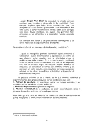 ...según Roger Van Dech la sociedad ha creado cerrojos
mentales que impiden el desarrollo de la creatividad. Estos
cerrojos impiden que halla libres asociaciones, que nos
arrieguemos a nuevos retos, que creamos cosas innovadoras. Por
esta razón, el señor Van Dech nos invita a abrir estos cerrojos
con unas llaves mentales, las cuales nos permiten fluir,
atrevernos a ser diferentes y a desarrollar nuestro potencial
creativo.
Los cerrojos nos llevan a un pensamiento convergente y las
llaves nos llevan a un pensamiento divergente.
No se debe confundir los términos de inteligencia y creatividad25:
...(pues la inteligencia permite) identificar algún problema y
seleccionar cuales informaciones u operaciones de entre las
que dispone, serían aquellas que se adaptarían mejor al
problema que debe resolver. En el comportamiento creativo el
individuo no se contenta solamente con utilizar lo adquirido,
sino que se muestra capaz de elaborar nuevos modelos de
respuesta, de estructurar el campo del problema mismo y de
provocar un corto circuito, cuyo resultado será una operación
original y más eficaz, lo cual lleva al individuo a desarrollar el
pensamiento divergente.
El proceso creativo se da a través de lo que vivimos, sentimos y
experimentamos. Este proceso requiere ciertas condiciones que son:
1. Actitud de apertura : el permitirnos entrar en nuevas vivencias y ser
sensible a lo que sucede en nuestro ambiente.
2. El deseo de plasmar la experiencia adquirida.
3. Análisis conceptual de lo realizado, es decir autoevaluación única y
personal de nuestras acciones, de la cual aprendemos.
Aquí concluye este capítulo, teniendo las referencias teóricas que serviran de,
guía y apoyo para la formulación y realización de este proyecto.

25

Ibid., p. 18. último párrafo en adelante

31

 