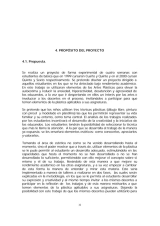 4. PROPÓSITO DEL PROYECTO
4.1. Propuesta.
Se realiza un proyecto de forma experimental de cuatro semanas con
estudiantes de básica que en 1999 cursaron Cuarto y Quinto y en el 2000 cursan
Quinto y Sexto respectivamente. Se pretende diseñar un proyecto dirigido a
aquellos estudiantes en los que se ha detectado bajo rendimiento académico.
En este trabajo se utilizaran elementos de las Artes Plásticas para elevar la
autoestima y reducir la ansiedad, hiperactividad, desatención y agresividad de
los educandos, a la vez que ir despertando en ellos un interés por las artes e
involucrar a los docentes en el proceso, invitándoles a participar para que
tomen elementos de la plástica aplicables a sus asignaturas.
Se pretende que los niños utilicen tres técnicas plásticas (dibujo libre, pintura
con pincel y modelado en plastilina) las que les permitirán representar su vida
familiar y su entorno, como tema central. El análisis de los trabajos realizados
por los estudiantes incentivará el desarrollo de la creatividad y la iniciativa de
los educandos. Los estudiantes tendrán la posibilidad de seleccionar la técnica
que más le llame la atención. A la par que se desarrolla el trabajo de la manera
ya expuesta, se les enseñará elementos estéticos: como conocerlos, apreciarlos
y valorarlos.
Tomando el área de estética no como se ha venido desarrollando hasta el
momento, sino el poder mostrar que a través de, utilizar elementos de la plástica
se le pude permitir al estudiante un desarrollo adecuado, estimulándolo en las
capacidades que hasta el momento no se han desarrollado o no se han
desarrollado lo suficiente, permitiéndole con ello mejorar el concepto sobre sí
mismo y el de su trabajo, llevándolo de esta manera a que mejore su
rendimiento académico en las otras asignaturas, y a su vez empezar a cambiar
de esta forma la manera de entender y mirar esta materia. Esto sería
implementado a manera de talleres a realizarse en dos fases, las cuales serán
explicadas en la metodología, en los que se le permita al estudiante desarrollar
su expresión y creatividad y al mismo tiempo invitar a los mismos docentes a
participar en la reflexión de los trabajos y de esta manera motivarlos a que
tomen elementos de la plástica aplicables a sus asignaturas. Dejando la
posibilidad con este trabajo de que los mismos docentes puedan utilizarlo para

32

 