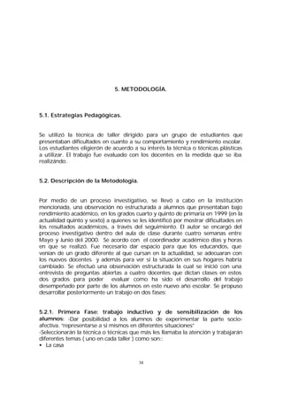 5. METODOLOGÍA.

5.1. Estrategías Pedagógicas.
Se utilizó la técnica de taller dirigido para un grupo de estudiantes que
presentaban dificultades en cuanto a su comportamiento y rendimiento escolar.
Los estudiantes eligierón de acuerdo a su interés la técnica o técnicas plásticas
a utilizar. El trabajo fue evaluado con los docentes en la medida que se iba
realizándo.
5.2. Descripción de la Metodología.
Por medio de un proceso investigativo, se llevó a cabo en la institución
mencionada, una observación no estructurada a alumnos que presentaban bajo
rendimiento académico, en los grados cuarto y quinto de primaria en 1999 (en la
actualidad quinto y sexto) a quienes se les identificó por mostrar dificultades en
los resultados académicos, a través del seguimiento. El autor se encargó del
proceso investigativo dentro del aula de clase durante cuatro semanas entre
Mayo y Junio del 2000. Se acordo con el coordinador académico días y horas
en que se realizó. Fue necesario dar espacio para que los educandos, que
venían de un grado diferente al que cursan en la actualidad, se adecuaran con
los nuevos docentes y además para ver si la situación en sus hogares habría
cambiado. Se efectuó una observación estructurada la cual se inició con una
entrevista de preguntas abiertas a cuatro docentes que dictan clases en estos
dos grados para poder evaluar como ha sido el desarrollo del trabajo
desempeñado por parte de los alumnos en este nuevo año escolar. Se propuso
desarrollar posteriormente un trabajo en dos fases:
5.2.1. Primera Fase: trabajo inductivo y de sensibilización de los
alumnos: -Dar posibilidad a los alumnos de experimentar la parte socioafectiva. “representarse a si mismos en diferentes situaciones”
-Seleccionarán la técnica o técnicas que más les llamaba la atención y trabajarán
diferentes temas ( uno en cada taller ) como son::
• La casa
34

 