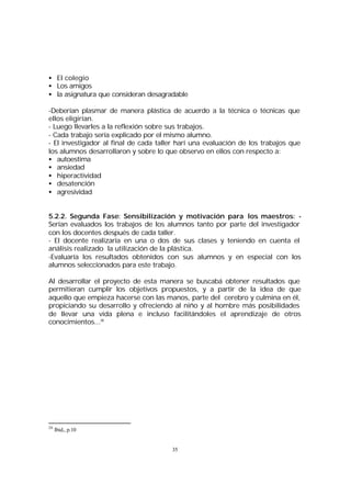 • El colegio
• Los amigos
• la asignatura que consideran desagradable
-Deberían plasmar de manera plástica de acuerdo a la técnica o técnicas que
ellos eligirían.
- Luego llevarles a la reflexión sobre sus trabajos.
- Cada trabajo sería explicado por el mismo alumno.
- El investigador al final de cada taller harí una evaluación de los trabajos que
los alumnos desarrollaron y sobre lo que observo en ellos con respecto a:
• autoestima
• ansiedad
• hiperactividad
• desatención
• agresividad
5.2.2. Segunda Fase: Sensibilización y motivación para los maestros: Serían evaluados los trabajos de los alumnos tanto por parte del investigador
con los docentes después de cada taller.
- El docente realizaría en una o dos de sus clases y teniendo en cuenta el
análisis realizado la utilización de la plástica.
-Evaluaría los resultados obtenidos con sus alumnos y en especial con los
alumnos seleccionados para este trabajo.
Al desarrollar el proyecto de esta manera se buscabá obtener resultados que
permitieran cumplir los objetivos propuestos, y a partir de la idea de que
aquello que empieza hacerse con las manos, parte del cerebro y culmina en él,
propiciando su desarrollo y ofreciendo al niño y al hombre más posibilidades
de llevar una vida plena e incluso facilitándoles el aprendizaje de otros
conocimientos...26

26

Ibid., p.10

35

 