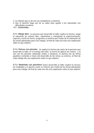 3. La relación que se da con sus compañeros y maestros.
4. Que el docente haga uso de su saber para ayudar a los educandos con
dificultades escolares.
5.7. Contenidos .
5.7.1. Dibujo libre : La persona que desarrolló el taller explico la técnica, luego
el educando de manera libre, espontánea y manejando la experimentación,
expresó y contó de forma progresiva su entorno por medio de la realización de
los temas planteados para este trabajo, al final de cada uno hízó una explicación
sobre lo que elaboró.
5.7.2. Pintura con pinceles: Se explicó la técnica por parte de la persona que
desarrolló el taller en el manejo del color, la forma de aplicar los colores y el
uso con los pinceles utilizando vinilos o témperas. El alumno fue de forma
paulatina contando a través del desarrollo de los temas su entorno, al final de
cada trabajo dío una explicación sobre lo que elaboró.
5.7.3. Modelado con plastilina: Quien desarrolló el taller explicó la técnica
de modelado y el alumno contó su entorno por medio de los temas planteados
para este trabajo. Al final de cada uno dío una explicación sobre lo que elaboró.

37

 
