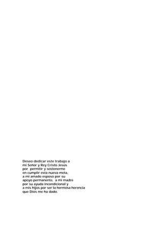 Deseo dedicar este trabajo a
mi Señor y Rey Cristo Jesús
por permitir y sostenerme
en cumplir esta nueva meta,
a mi amado esposo por su
apoyo permanente, a mi madre
por su ayuda incondicional y
a mis hijos por ser la hermosa herencia
que Dios me ha dado.

 