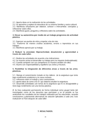 2.1. Aporta ideas en la realización de las actividades.
2.2. Se aproxima y explora la naturaleza de su entorno familiar y socio-cultural.
2.3. Manifiesta entusiasmo por elaborar, conocer e intercambiar, conceptos y
reflexionar sobre ellos.
2.4. Manifiesta gusto, pregunta y reflexiona sobre las actividades.
3. Elevar su autoestima por medio de un trabajo progresivo de actividad
plástica.
3.1. Expresar sus puntos de vista y respetar a los de más.
3.2. Trasforma de manera creativa accidentes, errores e inprevistos en sus
trabajos.
3.3. Manifiesta aprecio por su trabajo.
4. Reducir la ansiedad, Hiperactividad, desatención y agresividad a
través de cada taller.
4.1. Realiza las actividades de acuerdo a las indicaciones.
4.2. Se muestra activo al desarrollar su trabajo pero no inquieto (indisciplinado).
4.3. Cuando comparte con sus compañeros se muestra amable con ellos.
4.4. Asume con responsabilidad y equilibrio sus exitos y fracasos.
5. Posibilitar la integración de diferentes áreas a través de las artes
plásticas.
5.1. Maneja el conocimiento tratado en los talleres de la asignatura que tenía
bajo rendimiento académico y le causa rechazo.
5.2. reflexiona sobre el trabajo y saca conclusiones.
5.3. aporta ideas de como cree él que debería estudiar la asignatura.
5.4. Desarrolla actividades con temas de la asignatura que le es desagradable y
tiene bajo rendimiento con una técnica plastica.
2. Se hizo evaluación permanente de forma individual como grupal tanto del
investigador como de los docentes que participan y en lo posible se fue
analizando los resultados de los trabajos realizados por los educandos, sacando
conclusiones y planteando alternativas de solución aplicables a cada uno. Esta
evaluación se hizó después de cada taller.

7. RESULTADOS.
39

 