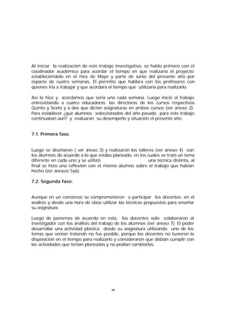 Al iniciar la realización de este trabajo investigativo, se hablo primero con el
coodinador académico para acordar el tiempo en que realizaría el proyecto
estableciéndolo en el mes de Mayo y parte de Junio del presente año por
espacio de cuatro semanas, El permitío que hablara con los profesores con
quienes iría a trabajar y que acordara el tiempo que utilizaría para realizarlo.
Así lo hice y acordamos que sería uno cada semana. Luego inicié el trabajo
entrevistando a cuatro educadoras: las directoras de los cursos respectivos
Quinto y Sexto y a dos que dictan asignaturas en ambos cursos (ver anexo 2).
Para establecer ¿qué alumnos seleccionados del año pasado para este trabajo
continuaban aun? y evaluaran su desempeño y situación el presente año.
7.1. Primera fase.
Luego se diseñaron ( ver a
nexo 3) y realizaron los talleres (ver anexo 4) con
los alumnos de acuerdo a lo que estaba planeado, en los cuales se trató un tema
diferente en cada uno y se utilizó
una técnica distinta, al
final se hizo una reflexión con el mismo alumno sobre el trabajo que habían
hecho (ver anexos 5y6).
7.2. Segunda fase:
Aunque en un comienzo se comprometieron a participar los docentes, en el
análisis y desde una hora de clase utilizar las técnicas propuestas para enseñar
su asignatura.
Luego de ponernos de acuerdo en esto, los docentes solo colaboraron al
investigador con los análisis del trabajo de los alumnos (ver anexo 7). El poder
desarrollar una actividad plástica desde su asignatura utilizando uno de los
temas que venían tratando no fue posible, porque los docentes no tuvieron la
disposición en el tiempo para realizarlo y consideraron que debían cumplir con
las actividades que tenían planeadas y no podían cambiarlas.

40

 