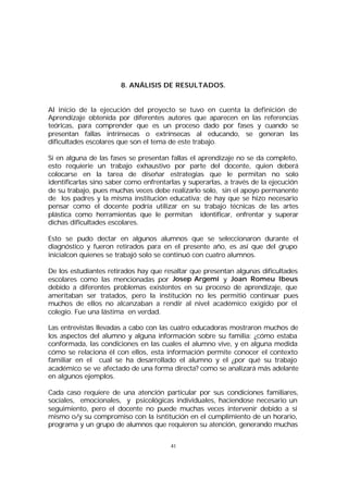 8. ANÁLISIS DE RESULTADOS.
Al inicio de la ejecución del proyecto se tuvo en cuenta la definición de
Aprendizaje obtenida por diferentes autores que aparecen en las referencias
teóricas, para comprender que es un proceso dado por fases y cuando se
presentan fallas intrínsecas o extrínsecas al educando, se generan las
dificultades escolares que son el tema de este trabajo.
Si en alguna de las fases se presentan fallas el aprendizaje no se da completo,
esto requierie un trabajo exhaustivo por parte del docente, quien deberá
colocarse en la tarea de diseñar estrategias que le permitan no solo
identificarlas sino saber como enfrentarlas y superarlas, a través de la ejecución
de su trabajo, pues muchas veces debe realizarlo solo, sin el apoyo permanente
de los padres y la misma institución educativa; de hay que se hizo necesario
pensar como el docente podría utilizar en su trabajo técnicas de las artes
plástica como herramientas que le permitan identificar, enfrentar y superar
dichas dificultades escolares.
Esto se pudo dectar en algunos alumnos que se seleccionaron durante el
diagnóstico y fueron retirados para en el presente año, es así que del grupo
inicialcon quienes se trabajó solo se continuó con cuatro alumnos.
De los estudiantes retirados hay que resaltar que presentan algunas dificultades
escolares como las mencionadas por Josep Argemí y Joan Romeu Ibeus
debido a diferentes problemas existentes en su proceso de aprendizaje, que
ameritaban ser tratados, pero la institución no les permitió continuar pues
muchos de ellos no alcanzaban a rendir al nivel académico exigido por el
colegio. Fue una lástima en verdad.
Las entrevistas llevadas a cabo con las cuatro educadoras mostraron muchos de
los aspectos del alumno y alguna información sobre su familia: ¿cómo estaba
conformada, las condiciones en las cuales el alumno vive, y en alguna medida
cómo se relaciona él con ellos, esta información permite conocer el contexto
familiar en el cual se ha desarrollado el alumno y el ¿por qué su trabajo
académico se ve afectado de una forma directa? como se analizará más adelante
en algunos ejemplos.
Cada caso requiere de una atención particular por sus condiciones familiares,
sociales, emocionales, y psicológicas individuales, haciendose necesario un
seguimiento, pero el docente no puede muchas veces intervenir debido a sí
mismo o/y su compromiso con la isntitución en el cumplimiento de un horario,
programa y un grupo de alumnos que requieren su atención, generando muchas
41

 