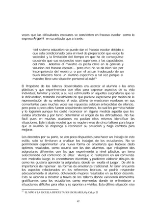 veces que las dificultades escolares se convierten en fracaso escolar como lo
expresa Argemí en su artículo que a través:
“del sistema educativo se puede dar el fracaso escolar debido a
que esta condicionado para el nivel de preparación que exige la
sociedad y la limitación del tiempo en que ha de conseguirse
causando que sus exigencias sean superiores a las capacidades
del niño... Además el maestro es pieza clave en la génesis y
solución del fracaso escolar.... pero esto no se da bien sea por
incompetencia del maestro, o por el actuar inadecuado de un
buen maestro hacia un alumno específico o tal vez porque el
maestro lleve una situación personal al aula27”
El Propósito de los talleres desarrollados era acercar al alumno a las artes
plásticas y que experimentara con ellas para expresar aspectos de su vida
individual, familiar y social, a su vez estimularlo en aquellas asignaturas que se
le dificultaban, tratando inicialmente de que pudiese expresarse por medio de la
representación de su entorno. A esto, último se mostraron recelosos en sus
comentarios pues muchas veces sus repuestas estaban antecedidas de silencio,
pero poco a poco ellos fueron adquiriendo confianza, lo cual les permitía hablar
y lo lograron aunque les costó reconocer en alguna medida aquello que les
estaba afectando y por tanto determinar el origen de las difircultades. No fue
fácil pues en muchas ocasiones no podían ellos mismos identificar las
situaciones. Este trabajo mostró que se requiere más de cinco talleres para lograr
que el alumno se disponga a reconocer su situación y haga cambios para
mejorar.
Los docentes por su parte, se ven poco dispuestos para hacer un trabajo de este
estilo, solo se limitaron a analizar los trabajos de los estudiantes. No se
permitieron experimentar una nueva forma de enseñanza que hubiese dado
óptimos resultados, como ocurrió con los dos alumnos, que trabajaron dos
asignaturas diferentes con las que experimentó a nivel plástico, un tema
seleccionado del contenido de ellas: ¨Aunque lo realizaron en un comienzo
con molestia luego lo encontraron divertido y pudieron elaborar dibujos de
como les gustaría aprender la asignatura, donde se exalta el juego¨. De ahí la
importancia de repensar las formas de enseñanza tradicional. Al tener encuenta
los aspectos relacionados en los referentes teóricos, se podría responder
adecuadamente al alumno, obteniendo mejores resultados en su labor docente.
Esto se alcanzó a mostrar a través de los talleres donde existieron momentos
gratificantes para los estudiantes como momentos donde se enfrentaron a
situaciones difíciles p
ara ellos y se oponían a vivirlas. Esta última situación sise
27

EL NIÑO Y LA ESCUELA DIFICULTADES ESCOLARES, Op. Cid., p. 23

42

 