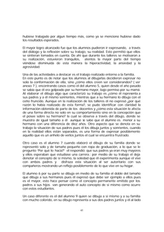 hubiese trabajado por algun tiempo más, como ya se menciono hubiese dado
los resultados esperados.
El mayor logro alcanzado fue que los alumnos pudieron ir expresando, a través
del diálogo y la reflexión sobre su trabajo, su realidad. Esto permitió que ellos
se sintieran tomados en cuenta. De ahí que durante los talleres se motivaron a
su realización, estuvieron tranquilos, atentos la mayor parte del tiempo
viéndose disminuida de esta manera la hiperactividad, la ansiedad y la
agresividad.
Una de las actividades a destacar es el trabajo realizado entorno a la familia.
En este punto es de notar que los alumnos al dibujarlas decidieron expresar no
solo la conformación de ella, sino ¿cómo ellos creen ser considerandos? ( ver
anexo 7 ), encontrando casos como el del alumno 5, quien desde el año pasado
se sabía que él era golpeado por su hermano mayor, bajo permiso por su mamá.
Al elaborar el dibujo algo que caracterizó su trabajo es ¿cómo él representa a
sus padres y a él mismo sonrientes, mientras que a su hermano lo dibuja con el
ceño fruncido. Aunque en la realización de los talleres él no expresó ¿por qué
razón lo había realizado de esta forma?, se pudo identificar con claridad la
información obtenida de parte de los docentes y ¿cómo esta situación le afecta
de una forma directa no solo en su comportamiento sino en la concepción que
el posee sobre su hermano? la cual se observa a través del dibujo, donde se
muestra de igual tamaño a él aunque s sabe que el alumno es menor a su
e
hermano con una diferencia de diez años. Otro aspecto que se denota en su
trabajo la situación de sus padres pues él los dibuja juntos y sonrientes, cuando
en la realidad ellos están separados, es una forma de expresar posiblemente
aquello que es un anhelo de verlos juntos el cual se encuentra frustrado.
Otro caso es el alumno 7 cuando elaboró el dibujo de su familia donde se
representó solo y de tamaño pequeño con ropa de graduación, a lo que se le
pregunto “Por qué lo hacía?” el respondió: que sus padres ya eran muy mayores
y ellos esperaban que estudiase una carrera.; por medio de su trabajo el deja
denotar el concepto de si mismo, la soledad que él experimenta aunque el vive
con ambos padres y
disfraza esta situación al ser autoritario con sus
compañeros mostrando un reflejo posiblemente de lo que vive en su hogar.
El alumno 6 por su parte se dibuja en medio de su familia el doble del tamaño
que dibuja a sus hermanos pues él expresó que debe ser ejemplo a ellos pues
es el mayor, esto hace pensar como el concepto permanente emitido por los
padres a sus hijos van generando el auto concepto de si mismo como ocurre
con estos estudiantes.
Un caso diferente es el del alumno 9 quien se dibuja a si mismo y a su familia
con mucho colorido, en su dibujo representa a sus dos padres juntos y él al lado
43

 