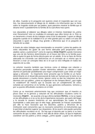 de ellos. Cuando se le preguntó con quienes vivian él respondio que con sus
tíos, fue desconsertante el dibujo de él, debido a la información que se tiene
sobre la tragedía vivida por sus padres, pues pareciere mostrar la familia que él
desaría tener o posiblemente la familia de la cual ahora hace parte.
Los educandos al elaborar sus dibujos sobre sí mismos mostraban no ¿cómo
eran físicamente? sino se resaltaba el concepto que ellos tienen de sí. Esto se
ve claramente a través de los trabajos como el de el educando 7 quien se dibuja
pequeño cuando en la realidad el es un niño grande para su edad o el caso del
educando 6 quien se dibuja muy grande a diferencia que él es pequeño al
tamaño de su edad.
A través de estos trabajos aquí mencionados se encontró “¿cómo los padres de
estos educandos los guían de una forma adecuada para proyectarse como
adultos sanos y autónomos?” como lo expresa Josep Argemí cuando menciona
que uno de los factores determinante en el futuro del niño es la familia pues
ella es quien lo guía de forma directa para ser un adulto. Si no se hace de forma
adecuada irá creciendo con deficiencias en el concepto de sí mismo que lo
llevaran a crear un concepto falso de sí el cual se verá reflejado en todos los
aspectos de su vida.
Lo anterior muestra también que técnicas como el dialogo con relación a
contextos personales pueden revelar elementos valiosos en relación a cada
alumno en particular posibilitando una mayor comprensión y por ende un mejor
apoyo y dirección. Es importante tener presente que la familia es un factor
determinante en el desarrollo psicosocial de todo ser humano por lo tanto no se
puede desconocer y mucho menos ignorar como se dan las relaciones de los
alumnos con sus padres, ¿cómo se organizan en los tiempos libres?, ¿qué reglas
se establecen? de manera que la escuela sea un complemento de estos,
evitando así convertirse en la familia, lo que generaría confusiones, temores y
por su puesto dificultades escolares en el niño.
Como ya se mencionó anteriormente hay que reconocer que el maestro es
pieza clave en la génesis y solución de las dificultades escolares como lo
menciona Argemí , de acuerdo a lo que afirma también Romeu, si no se repara
en las dificultades o si no se les da la importancia necesaria por parte del hogar
y la escuela le causara trastornos en sus aprendizajes los cuales se irán
acumulando a cada paso que el niño haga, generando un fracaso acumulativo
por ello se hace necesario que los docentes, padres y directivas de la
institución sean conscientes que es necesario convertirse en instrumentos que
le permitan al alumno superar sus situaciones. Al no ocurrir esto puede aumentar
las dificultades escolares en él, De hay que el docente por su parte si se hace
consciente de que su labor, debe ir más allá de dictar clases, lo que le implicara
coordinar con los padres y otros colegas, ¿cómo ayudar y guiar a los alumnos
44

 