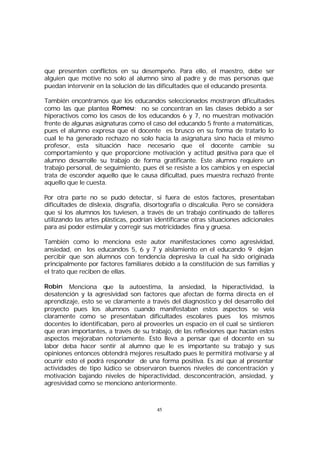 que presenten conflictos en su desempeño. Para ello, el maestro, debe ser
alguien que motive no solo al alumno sino al padre y de mas personas que
puedan intervenir en la solución de las dificultades que el educando presenta.
También encontramos que los educandos seleccionados mostraron d
ificultades
como las que plantea Romeu: no se concentran en las clases debido a ser
hiperactivos como los casos de los educandos 6 y 7, no muestran motivación
frente de algunas asignaturas como el caso del educando 5 frente a matemáticas,
pues el alumno expresa que el docente es brusco en su forma de tratarlo lo
cual le ha generado rechazo no solo hacia la asignatura sino hacia el mismo
profesor, esta situación hace necesario que el docente cambie su
comportamiento y que proporcione motivación y actitud p
ositiva para que el
alumno desarrolle su trabajo de forma gratificante. Este alumno requiere un
trabajo personal, de seguimiento, pues él se resiste a los cambios y en especial
trata de esconder aquello que le causa dificultad, pues muestra rechazó frente
aquello que le cuesta.
Por otra parte no se pudo detectar, si fuera de estos factores, presentaban
dificultades de dislexía, disgrafía, disortografía o discalculia. Pero se considera
que si los alumnos los tuviesen, a través de un trabajo continuado de talleres
utilizando las artes plásticas, podrían identificarse otras situaciones adicionales
para así poder estimular y corregir sus motricidades fina y gruesa.
También como lo menciona este autor manifestaciones como agresividad,
ansiedad, en los educandos 5, 6 y 7 y aislamiento en el educando 9 dejan
percibir que son alumnos con tendencia depresiva la cual ha sido originada
principalmente por factores familiares debido a la constitución de sus familias y
el trato que reciben de ellas.
Robin Menciona que la autoestima, la ansiedad, la hiperactividad, la
desatención y la agresividad son factores que afectan de forma directa en el
aprendizaje, esto se ve claramente a través del diagnostico y del desarrollo del
proyecto pues los alumnos cuando manifestaban estos aspectos se veía
claramente como se presentaban dificultades escolares pues los mismos
docentes lo identificaban, pero al proveerles un espacio en el cual se sintieren
que eran importantes, a través de su trabajo, de las reflexiones que hacían estos
aspectos mejoraban notoriamente. Esto lleva a pensar que el docente en su
labor deba hacer sentir al alumno que le es importante su trabajo y sus
opiniones entonces obtendrá mejores resultado pues le permitirá motivarse y al
ocurrir esto el podrá responder de una forma positiva. Es así que al presentar
actividades de tipo lúdico se observaron buenos niveles de concentración y
motivación bajando niveles de hiperactividad, desconcentración, ansiedad, y
agresividad como se menciono anteriormente.

45

 