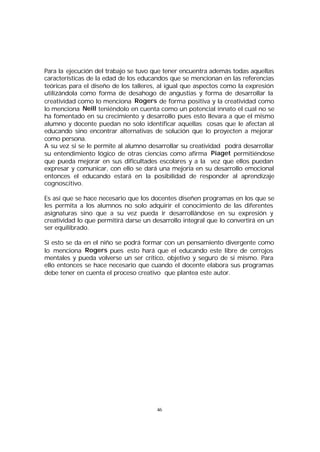 Para la ejecución del trabajo se tuvo que tener encuentra además todas aquellas
características de la edad de los educandos que se mencionan en las referencias
teóricas para el diseño de los talleres, al igual que aspectos como la expresión
utilizándola como forma de desahogo de angustias y forma de desarrollar la
creatividad como lo menciona Rogers de forma positiva y la creatividad como
lo menciona Neill teniéndolo en cuenta como un potencial innato el cual no se
ha fomentado en su crecimiento y desarrollo pues esto llevara a que el mismo
alumno y docente puedan no solo identificar aquellas cosas que le afectan al
educando sino encontrar alternativas de solución que lo proyecten a mejorar
como persona.
A su vez si se le permite al alumno desarrollar su creatividad podrá desarrollar
su entendimiento lógico de otras ciencias como afirma Piaget permitiéndose
que pueda mejorar en sus dificultades escolares y a la vez que ellos puedan
expresar y comunicar, con ello se dará una mejoría en su desarrollo emocional
entonces el educando estará en la posibilidad de responder al aprendizaje
cognoscitivo.
Es así que se hace necesario que los docentes diseñen programas en los que se
les permita a los alumnos no solo adquirir el conocimiento de las diferentes
asignaturas sino que a su vez pueda ir desarrollándose en su expresión y
creatividad lo que permitirá darse un desarrollo integral que lo convertirá en un
ser equilibrado.
Si esto se da en el niño se podrá formar con un pensamiento divergente como
lo menciona Rogers pues esto hará que el educando este libre de cerrojos
mentales y pueda volverse un ser crítico, objetivo y seguro de si mismo. Para
ello entonces se hace necesario que cuando el docente elabora sus programas
debe tener en cuenta el proceso creativo que plantea este autor.

46

 