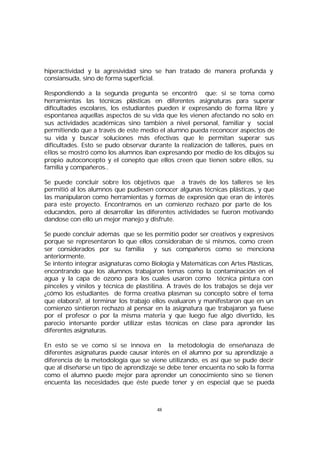 hiperactividad y la agresividad sino se han tratado de manera profunda y
consiansuda, sino de forma superficial.
Respondiendo a la segunda pregunta se encontró que: si se toma como
herramientas las técnicas plásticas en diferentes asignaturas para superar
dificultades escolares, los estudiantes pueden ir expresando de forma libre y
espontanea aquellas aspectos de su vida que les vienen afectando no solo en
sus actividades académicas sino también a nivel personal, familiar y social
permitiendo que a través de este medio el alumno pueda reconocer aspectos de
su vida y buscar soluciones más efectivas que le permitan superar sus
dificultades. Esto se pudo observar durante la realización de talleres, pues en
ellos se mostró como los alumnos iban expresando por medio de los dibujos su
propio autoconcepto y el conepto que ellos creen que tienen sobre ellos, su
familia y compañeros..
Se puede concluir sobre los objetivos que a través de los talleres se les
permitió al los alumnos que pudiesen conocer algunas técnicas plásticas, y que
las manipularon como herramientas y formas de expresión que eran de interés
para este proyecto. Encontramos en un comienzo rechazo por parte de los
educandos, pero al desarrollar las diferentes actividades se fueron motivando
dandose con ello un mejor manejo y disfrute.
Se puede concluir además que se les permitió poder ser creativos y expresivos
porque se representaron lo que ellos consideraban de si mismos, como creen
ser considerados por su familia
y sus compañeros como se menciona
anteriormente.
Se intento integrar asignaturas como Biología y Matemáticas con Artes Plásticas,
encontrando que los alumnos trabajaron temas como la contaminación en el
agua y la capa de ozono para los cuales usaron como técnica pintura con
pinceles y vinilos y técnica de plastilina. A través de los trabajos se deja ver
¿cómo los estudiantes de forma creativa plasman su concepto sobre el tema
que elabora?, al terminar los trabajo ellos evaluaron y manifestaron que en un
comienzo sintieron rechazo al pensar en la asignatura que trabajaron ya fuese
por el profesor o por la misma materia y que luego fue algo divertido, les
parecio intersante porder utilizar estas técnicas en clase para aprender las
diferentes asignaturas.
En esto se ve como si se innova en la metodología de enseñanaza de
diferentes asignaturas puede causar interés en el alumno por su aprendizaje a
diferencia de la metodología que se viene utilizando, es así que se pude decir
que al diseñarse un tipo de aprendizaje se debe tener encuenta no solo la forma
como el alumno puede mejor para aprender un conocimiento sino se tienen
encuenta las necesidades que éste puede tener y en especial que se pueda

48

 