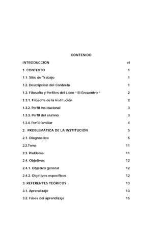 CONTENIDO
INTRODUCCIÓN

vi

1. CONTEXTO

1

1.1. Sitio de Trabajo

1

1.2. Descripció n del Contexto

1

1.3. Filosofía y Perfiles del Liceo “ El Encuentro “

2

1.3.1. Filosofía de la Institución

2

1.3.2. Perfil institucional

3

1.3.3. Perfil del alumno

3

1.3.4. Perfil familiar

4

2. PROBLEMÁTICA DE LA INSTITUCIÓN

5

2.1. Diagnóstico

5

2.2.Tema

11

2.3. Problema

11

2.4. Objetivos

12

2.4.1. Objetivo general

12

2.4.2. Objetivos específicos

12

3. REFERENTES TEÓRICOS

13

3.1. Aprendizaje

13

3.2. Fases del aprendizaje

15

 