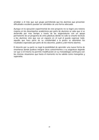 amoldar a él más que aun grupo permitiendo que los alumnos que presentan
dificultades escolarés puedan ser atendidos de una forma adecuada.
Aunque en la ejecución experimental de este proyecto no se logró una notoria
mejoría en los desempeños acádémicos por parte de alumnos se sabe que si se
desarrolla por mas tiempo a través de las asignutaturas con un apoyo
permanente de un programa de artes plásticas donde no solo se enseñe técnicas
a los alumnos sino que sea un espacio en el cual el pueda expresar todo
aquello que hace parte de su cotidianidad a la postre se obtendran los
resultados esperados por parte de los docentes, padres y del mismo alumno.
El docente por su parte se negó la posibilidad de aprender una nueva forma de
enseñanza donde pudiese integrar otros conocimientos a su asignatura dejando
ver que si él mismo no permite modificación en su metodología continuara con
las mismas situaciones que hasta el momento no ha sabido como manejarlas y
superarlas.

49

 