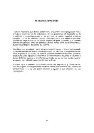 10. RECOMENDACIONES

Se hace necesario que dentro del Liceo “El Encuentro” en su proyección hacía
el futuro contemple en la elaboración de sus programas el desarrollo de la
creatividad y experimentación, a su vez que se abran espacios artísticos
plásticos donde los alumnos puedan desarrollar estos dos aspectos pero que
esto no se haga aislado de las demás asignaturas pues considero que se debe
dar una integralidad entre los distintos saberes donde todos estén enfocados a
buscar el verdadero desarrollo del alumno.
Considero que se deberán tomar otros conocimi entos en el área artística donde
el alumno busque de manera creativa formas de expresar el conocimiento de
otras asignaturas y a su vez las técnicas plásticas puedan ser utilizadas por otras
asignaturas para apoyarse y reafirmar el conocimiento, llevando al alumno a
tomar de forma gustosa la enseñanza que recibe y a su vez que pueda explorar
y conocer más allá del conocimiento que se le da.
Por otra parte el docente deberá disponerse a la adquisición y utilización de
este saber pues esto le permitirá encontrar formas más efectivas para trasmitir el
conocimiento y a su vez poder orientar y ayudar a sus alumnos en sus
necesidades.

50

 