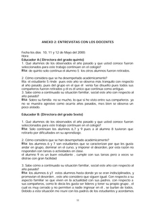 ANEXO 2: ENTREVISTAS CON LOS DOCENTES
Fecha los días 10, 11 y 12 de Mayo del 2000:
Hora:
Educador A:( Directora del grado quinto)
1. Qué alumnos de los observados el año pasado y que usted conoce fueron
seleccionados para este trabajo continúan en el colegio?
Rta: de quinto solo continua el alumno 5 los otros alumnos fueron retirados.
2. Cómo considera que se ha desempeñado académicamente?
Rta: el estudiante 5 rinde pues este año se observa más tranquilo con respecto
al año pasado, pues del grupo en el que él venía fue disuelto pues todos sus
compañeros fueron retirados y él es él único que continúa como antiguo.
3. Sabe cómo a continuado su situación familiar, social este año con respecto al
año pasado?
Rtá: Sobre su familia no se mucho, lo que si he visto entre sus compañeros ya
no se muestra agresivo como ocurría años pasados, mas bien se observa un
poco aislado.
Educador B: (Directora del grado Sexto)
1. Qué alumnos de los observados el año pasado y que usted conoce fueron
seleccionados para este trabajo continuan en el colegio?
Rta: Solo continúan los alumnos 6,7 y 9 pues a al alumno 8 tuvieron que
retirarlo por dificultades en su aprendizaje.
2. Cómo considera que se han desempeñado académicamente?
Rta: los alumnos 6 y 7 son estudiantes que se caracterizan por que les gusta
andar en grupo, dominar en el curso, y imponer el desorden, por esta razón no
responden con tareas o actividades en clase.
el alumno 9 es un buen estudiante , cumple con sus tareas pero a veces se
distrae con gran facilidad
3. Sabe cómo a continuado su situación familiar, social este año con respecto al
año pasado?
Rta: los alumnos 6 y7 estos alumnos hasta donde yo se eran indisciplinados, y
promovían el desorden , este año considero que siguen igual. Con respecto a su
aspecto familiar se que viven en la actualidad con sus padres. con respecto a
sus compañeros, como le decía les gusta ser líderes y tener su propio grupo , el
cual es muy cerrado y no permiten a nadie ingresar en él , se burlan de todos.
Debido a esta situación me reuní con los padres de los estudiantes y acordamos
53

 