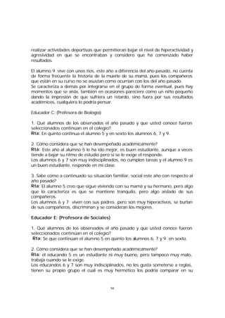 realizar actividades deportivas que permitieran bajar el nivel de hiperactividad y
agresividad en que se encontraban y considero que ha comenzado haber
resultados.
El alumno 9 :vive con unos tíos, este año a diferencia del año pasado, no cuenta
de forma frecuente la historia de la muerte de su mamá, pues los compañeros
que están en su curso no se asustan como ocurrían con los del año pasado.
Se caracteriza a demás por integrarse en el grupo de forma eventual, pues hay
momentos que se aísla, también en ocasiones pareciere como un niño pequeño
dando la impresión de que sufriera un retardo, sino fuera por sus resultados
académicos, cualquiera lo podría pensar.
Educador C: (Profesora de Biología)
1. Qué alumnos de los observados el año pasado y que usted conoce fueron
seleccionados continúan en el colegio?
Rta: En quinto continua el alumno 5 y en sexto los alumnos 6, 7 y 9.
2. Cómo considera que se han desempeñado académicamente?
Rtá: Este año al alumno 5 le ha ido mejor, es buen estudiante, aunque a veces
tiende a bajar su ritmo de estudio pero si se le exige el responde.
Los alumnos 6 y 7 son muy indisciplinados, no cumplen tareas y el alumno 9 es
un buen estudiante, responde en mi clase.
3. Sabe cómo a continuado su situación familiar, social este año con respecto al
año pasado?
Rta: El alumno 5 creo que sigue viviendo con su mamá y su hermano, pero algo
que lo caracteriza es que se mantiene tranquilo, pero algo aislado de sus
compañeros.
Los alumnos 6 y 7 viven con sus padres pero son muy hiperactivos, se burlan
de sus compañeros, discriminan y se consideran los mejores.
Educador E: (Profesora de Sociales)
1. Qué alumnos de los observados el año pasado y que usted conoce fueron
seleccionados continúan en el colegio?
Rta: Se que continúan el alumno 5 en quinto los alumnos 6, 7 y 9 en sexto.
2. Cómo considera que se han desempeñado académicamente?
Rta: el educando 5 es un estudiante ni muy bueno, pero tampoco muy malo,
trabaja cuando se le exige.
Los educandos 6 y 7 son muy indisciplinados, no les gusta someterse a reglas,
tienen su propio grupo el cual es muy hermético los podría comparar en su

54

 