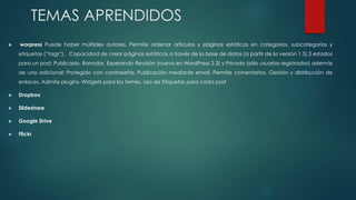 TEMAS APRENDIDOS
 worpress Puede haber múltiples autores, Permite ordenar artículos y páginas estáticas en categorías, subcategorías y
etiquetas (“tags“). Capacidad de crear páginas estáticas a través de la base de datos (a partir de la versión 1.5).3 estados
para un post: Publicado, Borrador, Esperando Revisión (nuevo en WordPress 2.3) y Privado (sólo usuarios registrados) además
de uno adicional: Protegido con contraseña. Publicación mediante email. Permite comentarios. Gestión y distribución de
enlaces. Admite plugins. Widgets para los Temes. Uso de Etiquetas para cada post
 Dropbox
 Slideshare
 Google Drive
 Flickr
 