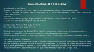 COMPARTIR ARCHIVOS DE TU GOOGLE DRIVE.
Abre la aplicación Correo.
Si tienes varias cuentas de correo electrónico, elige la que quieras utilizar en este caso.
Crea un mensaje de correo electrónico nuevo y añade los destinatarios o bien, responde a un
correo electrónico.
Pulsa en .
Pulsa en Documento y luego elige si deseas compartir PDFs o documentos de Office.
O pulsa en Archivo para elegir un tipo de archivo.
En la pantalla Archivos HTC, pulsa en Drive.
Si no ves esta pantalla, pulsa antes en .
En tu almacenamiento de Google Drive, abre la carpeta que contenga los archivos que quieres.
Selecciona los archivos que deseas compartir y después pulsa en Aceptar.
Entonces verás los enlaces a los archivos seleccionados añadidos al mensaje de correo electrónico.
Pulsa en para enviar tu correo.
Tus destinatarios no pueden acceder automáticamente a los enlaces compartidos. Una vez que
reciban el enlace, pueden solicitar el acceso y tú recibirás un mensaje de correo electrónico para
que puedas permitirles el acceso. O bien, antes de compartir, puedes usar primero la aplicación
Drive para añadir los destinatarios con los que compartirás tu enlace de Google Drive.
 
