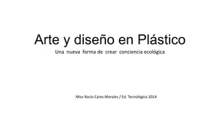 Arte y diseño en Plástico
Una nueva forma de crear conciencia ecológica
Miss Rocío Cares Morales / Ed. Tecnológica 2014
 