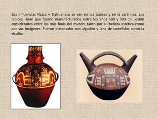 Sus influencias Nazca y Tiahuanaco se ven en los tapices y en la cerámica. Los
tapices Huari que fueron manufacturados entre los años 500 y 900 d.C. están
considerados entre los más finos del mundo, tanto por su belleza estética como
por sus imágenes. Fueron elaborados con algodón y lana de camélidos como la
vicuña.
 