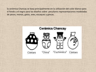 la cerámica Chancay se basa principalmente en la utilización del color blanco para
el fondo y el negro para los diseños sobre peculiares representaciones modeladas
de peces, monos, gatos, aves, escaques y grecas.
 
