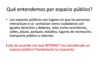 Qué entendemos por espacio público?
• Los espacios públicos son lugares en que las personas
  interactúan o se contactan como ciudadanos con
  iguales derechos y deberes, tales como vecindarios,
  calles, plazas, parques, estadios, lugares de recreación,
  transporte público e Internet.

Estás de acuerdo con que INTERNET sea considerado un
  espacio público? Fundamenta tu respuesta.
 
