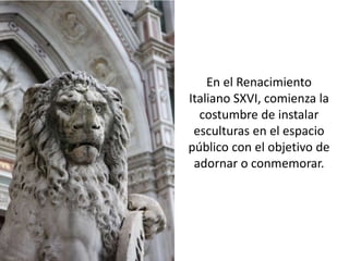En el Renacimiento
Italiano SXVI, comienza la
  costumbre de instalar
 esculturas en el espacio
público con el objetivo de
 adornar o conmemorar.
 