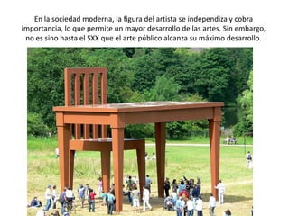 En la sociedad moderna, la figura del artista se independiza y cobra
importancia, lo que permite un mayor desarrollo de las artes. Sin embargo,
 no es sino hasta el SXX que el arte público alcanza su máximo desarrollo.
 