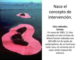 Nace el
   concepto de
  intervención.
        Islas rodeadas,
            Christo.
  En mayo de 1983, 11 islas
 situadas en este enclave de
 Miami fueron rodeadas con
   585.000 m2 de tejido de
polipropileno, de un luminoso
color rosa, en armonía con el
    color verde tropical del
            entorno.
 