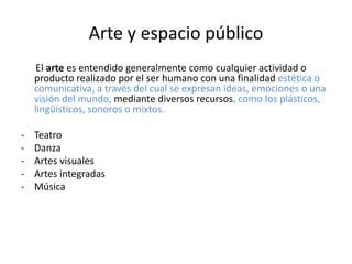 Arte y espacio público
     El arte es entendido generalmente como cualquier actividad o
    producto realizado por el ser humano con una finalidad estética o
    comunicativa, a través del cual se expresan ideas, emociones o una
    visión del mundo, mediante diversos recursos, como los plásticos,
    lingüísticos, sonoros o mixtos.

-   Teatro
-   Danza
-   Artes visuales
-   Artes integradas
-   Música
 