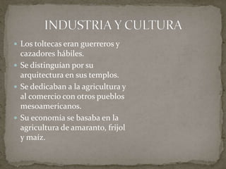  Los toltecas eran guerreros y 
cazadores hábiles. 
 Se distinguían por su 
arquitectura en sus templos. 
 Se dedicaban a la agricultura y 
al comercio con otros pueblos 
mesoamericanos. 
 Su economía se basaba en la 
agricultura de amaranto, frijol 
y maíz. 
 